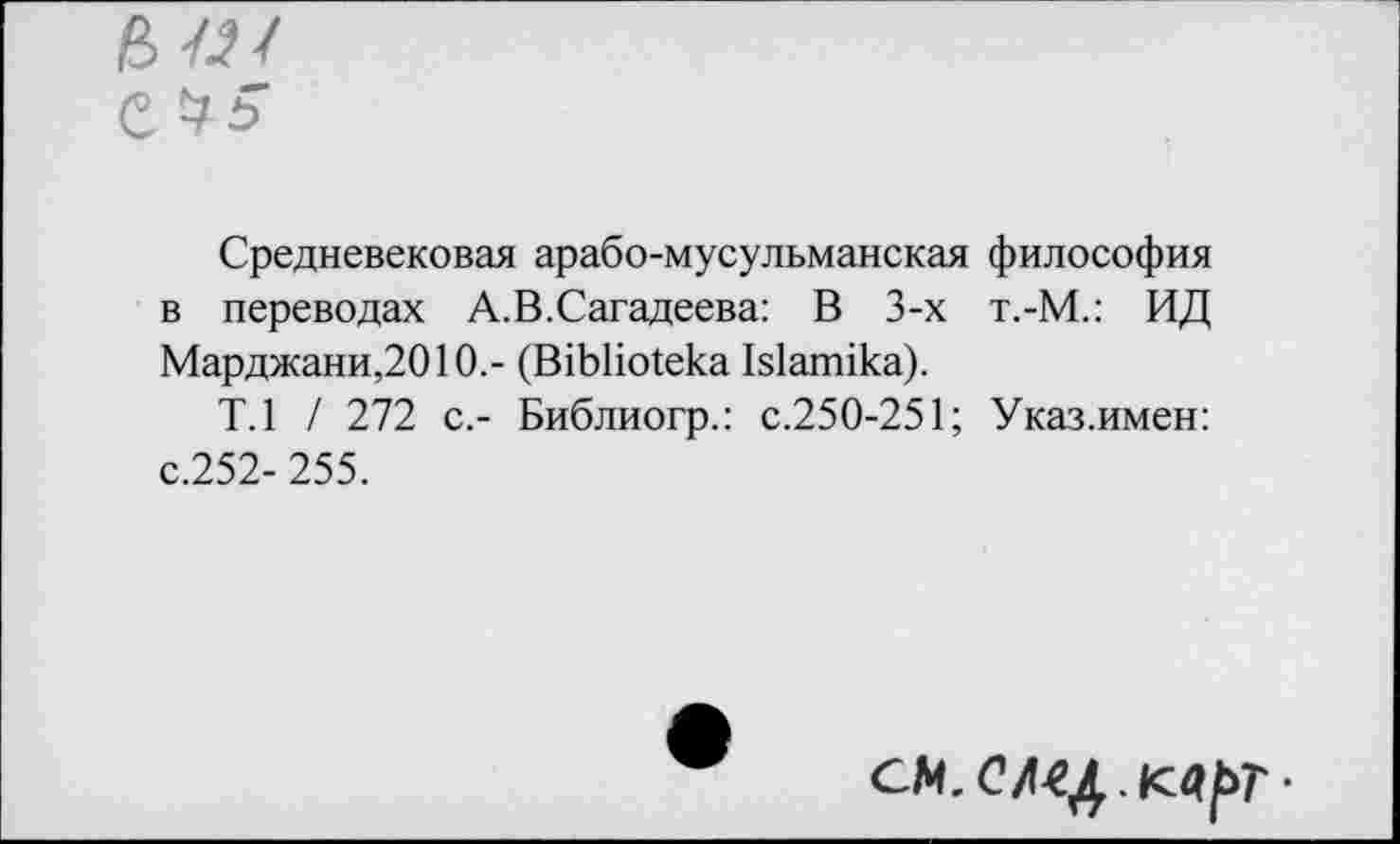 ﻿6«/ е $5
Средневековая арабо-мусульманская философия в переводах А.В.Сагадеева: В 3-х т.-М.: ИД Марджани,2010.- (В1ЬНо1ека Ыапмка).
Т.1 / 272 с,- Библиогр.: с.250-251; Указ.имен: с.252- 255.
СМ.С/1Ц.К4[>Т-